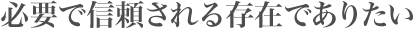 必要で信頼される存在でありたい